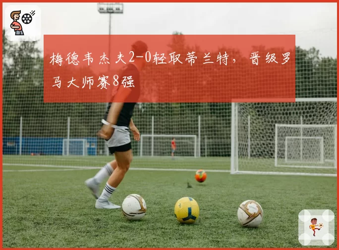 梅德韦杰夫2-0轻取蒂兰特,晋级罗马大师赛8强