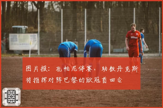 图片报：孔帕尼停赛，助教丹克斯将指挥对阵巴黎的欧冠首回合