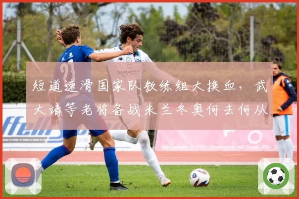 短道速滑国家队教练组大换血,武大靖等老将备战米兰冬奥何去何从?