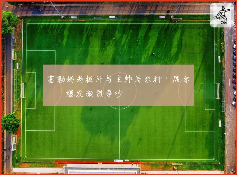 富勒姆老板汗与主帅马尔科·席尔瓦爆发激烈争吵