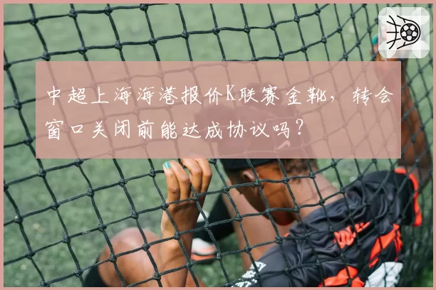 中超上海海港报价K联赛金靴，转会窗口关闭前能达成协议吗？