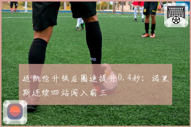迈凯伦升级后圈速提升0.4秒:诺里斯连续四站闯入前三