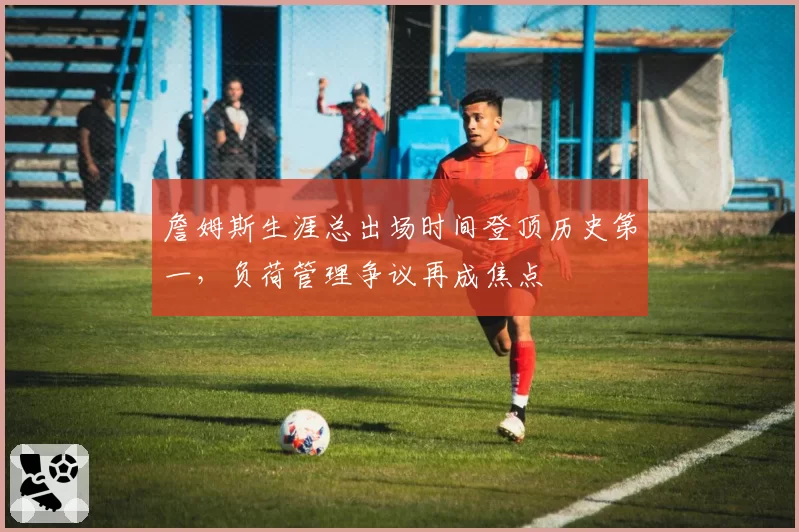 詹姆斯生涯总出场时间登顶历史第一，负荷管理争议再成焦点