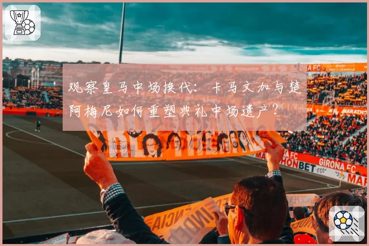 观察皇马中场换代：卡马文加与楚阿梅尼如何重塑典礼中场遗产？